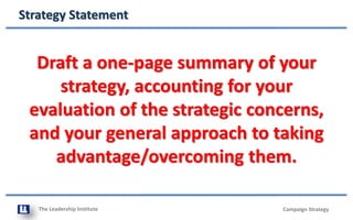 The Leadership Institute
Strategy Statement
Campaign Strategy
Draft a one-page summary of your
strategy, accounting for your
evaluation of the strategic concerns,
and your general approach to taking
advantage/overcoming them.
 