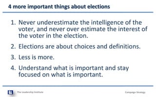 The Leadership Institute
4 more important things about elections
Campaign Strategy
1. Never underestimate the intelligence of the
voter, and never over estimate the interest of
the voter in the election.
2. Elections are about choices and definitions.
3. Less is more.
4. Understand what is important and stay
focused on what is important.
 