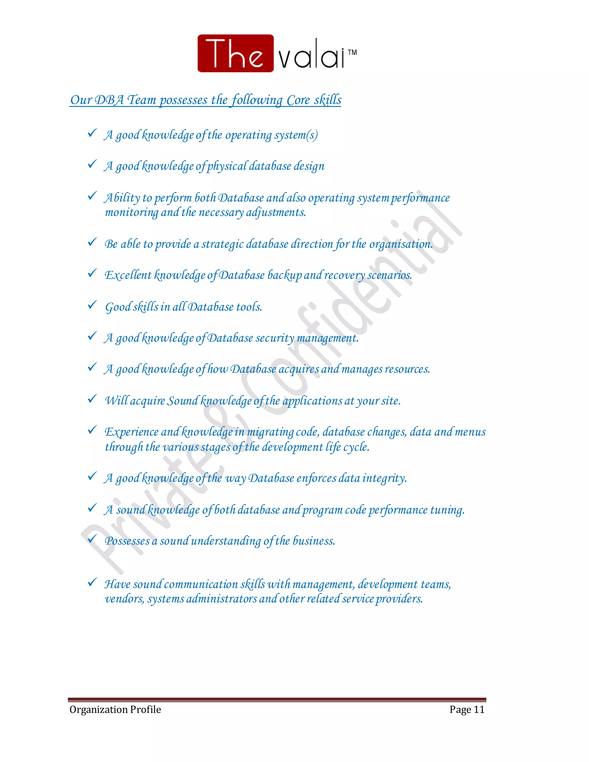 Organization Profile Page 11
Our DBA Team possesses the following Core skills
 A goodknowledgeofthe operating system(s)
 A goodknowledgeofphysical database design
 Ability to perform bothDatabase andalso operating systemperformance
monitoring andthe necessary adjustments.
 Be able to provide a strategic database direction for the organisation.
 Excellent knowledgeofDatabase backupandrecovery scenarios.
 Goodskills in all Database tools.
 A goodknowledgeofDatabase security management.
 A goodknowledgeofhow Database acquires andmanages resources.
 Will acquire Sound knowledgeofthe applications at your site.
 Experience andknowledgein migratingcode,database changes,data andmenus
throughthe various stages of the development life cycle.
 A goodknowledgeofthe way Database enforces data integrity.
 A soundknowledge ofbothdatabase andprogram code performance tuning.
 Possesses a soundunderstanding ofthe business.
 Have soundcommunication skills withmanagement,development teams,
vendors,systems administrators andother relatedserviceproviders.
 