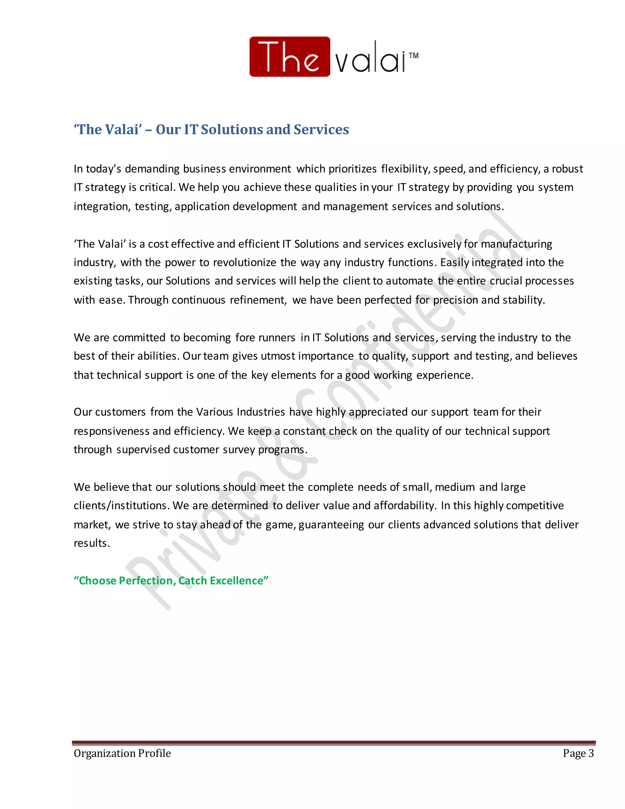 Organization Profile Page 3
‘The Valai’ – Our ITSolutions and Services
In today's demanding business environment which prioritizes flexibility, speed, and efficiency, a robust
IT strategy is critical. We help you achieve these qualities in your IT strategy by providing you system
integration, testing, application development and management services and solutions.
‘The Valai’ is a cost effective and efficient IT Solutions and services exclusively for manufacturing
industry, with the power to revolutionize the way any industry functions. Easily integrated into the
existing tasks, our Solutions and services will help the client to automate the entire crucial processes
with ease. Through continuous refinement, we have been perfected for precision and stability.
We are committed to becoming fore runners in IT Solutions and services, serving the industry to the
best of their abilities. Our team gives utmost importance to quality, support and testing, and believes
that technical support is one of the key elements for a good working experience.
Our customers from the Various Industries have highly appreciated our support team for their
responsiveness and efficiency. We keep a constant check on the quality of our technical support
through supervised customer survey programs.
We believe that our solutions should meet the complete needs of small, medium and large
clients/institutions. We are determined to deliver value and affordability. In this highly competitive
market, we strive to stay ahead of the game, guaranteeing our clients advanced solutions that deliver
results.
“Choose Perfection, Catch Excellence”
 