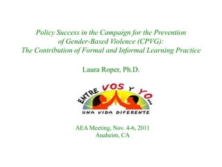 Policy Success in the Campaign for the Prevention
of Gender-Based Violence (CPVG):
The Contribution of Formal and Informal Learning Practice
Laura Roper, Ph.D.

AEA Meeting, Nov. 4-6, 2011
Anaheim, CA

 