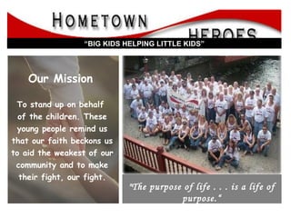 “  Big Kids Helping Little Kids” Our Mission   To stand up on behalf  of the children. These young people remind us that our faith beckons us to aid the weakest of our community and to make their fight, our fight. “ BIG KIDS HELPING LITTLE KIDS” &quot;The purpose of life . . . is a life of purpose.“ --Robert Byrne   