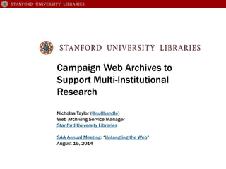 Campaign Web Archives to
Support Multi-Institutional
Research
Nicholas Taylor (@nullhandle)
Web Archiving Service Manager
Stanford University Libraries
SAA Annual Meeting: “Untangling the Web”
August 15, 2014
 