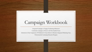 Campaign Workbook
Integrated Campaign to Engage Fundraising Influencers
Community Campaign to Preserve the Port Gamble Forest
Submitted as Final Assignment: UW Michael G. Foster School of Business Integrated Marketing Class,
Professional & Continuing Education Program
 