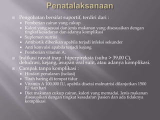 

Pengobatan bersifat suportif, terdiri dari :










Pemberian cairan yang cukup
Kalori yang sesuai dan jenis makanan yang disesuaikan dengan
tingkat kesadaran dan adanya komplikasi
Suplemen nutrisi
Antibiotik diberikan apabila terjadi infeksi sekunder
Anti konvulsi apabila terjadi kejang
Pemberian vitamin A.

Indikasi rawat inap : hiperpireksia (suhu > 39,00 C),
dehidrasi, kejang, asupan oral sulit, atau adanya komplikasi.
Campak tanpa komplikasi :
Hindari penularan (isolasi)
Tirah baring di tempat tidur
Vitamin A 100.000 IU, apabila disetai malnutrisi dilanjutkan 1500
IU tiap hari
 Diet makanan cukup cairan, kalori yang memadai. Jenis makanan
disesuaikan dengan tingkat kesadaran pasien dan ada tidaknya
komplikasi




 