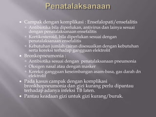 

Campak dengan komplikasi : Ensefalopati/ensefalitis
 Antibiotika bila diperlukan, antivirus dan lainya sesuai

dengan penatalaksanaan ensefalitis
 Kortikosteroid, bila diperlukan sesuai dengan
penatalaksanaan ensefalitis
 Kebutuhan jumlah cairan disesuaikan dengan kebutuhan
serta koreksi terhadap gangguan elektrolit



Bronkopneumonia :

 Antibiotika sesuai dengan penatalaksanaan pneumonia
 Oksigen nasal atau dengan masker
 Koreksi gangguan keseimbangan asam-basa, gas darah dn

elektrolit

Pada kasus campak dengan komplikasi
bronkhopneumonia dan gizi kurang perlu dipantau
terhadap adanya infeksi TB laten.
 Pantau keadaan gizi untuk gizi kurang/buruk.


 