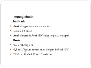 Imunoglobulin
Indikasi:
 Anak dengan immunocompromised
 Usia 6-12 bulan
 Anak dengan infeksi HIV yang terpapar campak
Dosis
 0,25 mL/kg i.m
 0,5 mL/kg i.m untuk anak dengan infeksi HIV
 Tidak lebih dari 15 mL/dosis i.m
 