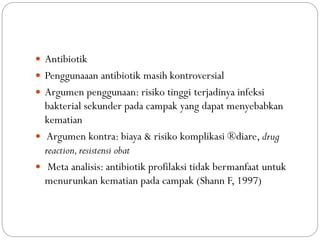  Antibiotik
 Penggunaaan antibiotik masih kontroversial
 Argumen penggunaan: risiko tinggi terjadinya infeksi
bakterial sekunder pada campak yang dapat menyebabkan
kematian
 Argumen kontra: biaya & risiko komplikasi ®diare, drug
reaction,resistensi obat
 Meta analisis: antibiotik profilaksi tidak bermanfaat untuk
menurunkan kematian pada campak (Shann F, 1997)
 
