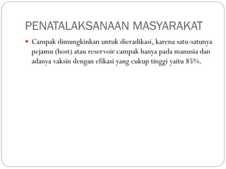 PENATALAKSANAAN MASYARAKAT
 Campak dimungkinkan untuk dieradikasi, karena satu-satunya
pejamu (host) atau reservoir campak hanya pada manusia dan
adanya vaksin dengan efikasi yang cukup tinggi yaitu 85%.
 