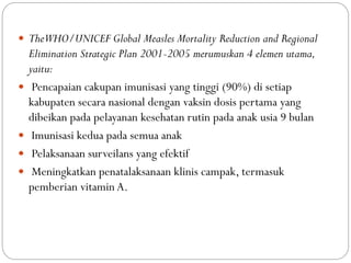  TheWHO/UNICEF Global Measles Mortality Reduction and Regional
Elimination Strategic Plan 2001-2005 merumuskan 4 elemen utama,
yaitu:
 Pencapaian cakupan imunisasi yang tinggi (90%) di setiap
kabupaten secara nasional dengan vaksin dosis pertama yang
dibeikan pada pelayanan kesehatan rutin pada anak usia 9 bulan
 Imunisasi kedua pada semua anak
 Pelaksanaan surveilans yang efektif
 Meningkatkan penatalaksanaan klinis campak, termasuk
pemberian vitamin A.
 