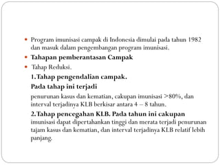  Program imunisasi campak di Indonesia dimulai pada tahun 1982
dan masuk dalam pengembangan program imunisasi.
 Tahapan pemberantasan Campak
 Tahap Reduksi.
1.Tahap pengendalian campak.
Pada tahap ini terjadi
penurunan kasus dan kematian, cakupan imunisasi >80%, dan
interval terjadinya KLB berkisar antara 4 – 8 tahun.
2.Tahap pencegahan KLB. Pada tahun ini cakupan
imunisasi dapat dipertahankan tinggi dan merata terjadi penurunan
tajam kasus dan kematian, dan interval terjadinya KLB relatif lebih
panjang.
 