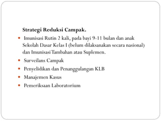 Strategi Reduksi Campak.
 Imunisasi Rutin 2 kali, pada bayi 9-11 bulan dan anak
Sekolah Dasar Kelas I (belum dilaksanakan secara nasional)
dan ImunisasiTambahan atau Suplemen.
 Surveilans Campak
 Penyelidikan dan Penanggulangan KLB
 Manajemen Kasus
 Pemeriksaan Laboratorium
 