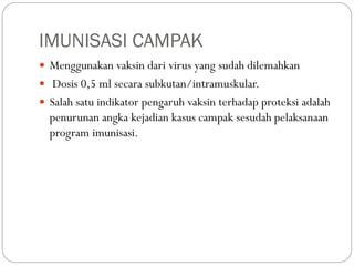 IMUNISASI CAMPAK
 Menggunakan vaksin dari virus yang sudah dilemahkan
 Dosis 0,5 ml secara subkutan/intramuskular.
 Salah satu indikator pengaruh vaksin terhadap proteksi adalah
penurunan angka kejadian kasus campak sesudah pelaksanaan
program imunisasi.
 
