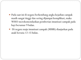  Pada saat ini di negara berkembang angka kejadian campak
masih sangat tinggi dan sering dijumpai komplikasi, maka
WHO merekomendasikan pemberian imunisasi campak pada
bayi berumur 9 bulan.
 Di negara maju imunisasi campak (MMR) dianjurkan pada
anak berusia 12-15 bulan.
 
