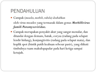 PENDAHULUAN
 Campak (measles,morbili,rubela) disebabkan
oleh virus measles yang termasuk dalam genus Morbillivirus
famili Paramyxoviridae.
 Campak merupakan penyakit akut yang sangat menular, dan
ditandai dengan demam, batuk, coryza (radang pada selaput
lendir hidung), konjungtivitis (radang pada selaput mata), dan
koplik spot (bintik putih keabuan sebesar pasir), yang diikuti
timbulnya ruam makulopapular pada hari ketiga sampai
ketujuh.
 
