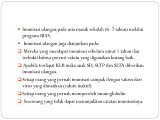  Imunisasi ulangan;pada usia masuk sekolah (6- 7 tahun) melalui
program BIAS.
 Imunisasi ulangan juga dianjurkan pada:
 Mereka yang mendapat imunisasi sebelum umur 1 tahun dan
terbukti bahwa potensi vaksin yang digunakan kurang baik.
 Apabila terdapat KLB maka anak SD, SLTP dan SLTA diberikan
imunisasi ulangan.
 Setiap orang yang pernah imunisasi campak dengan vaksin dari
virus yang dimatikan (vaksin inaktif)
 Setiap orang yang pernah memperoleh imunoglobulin
 Seseorang yang tidak dapat menunjukkan catatan imunisasinya.
 