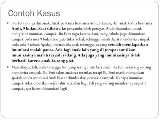 Contoh Kasus
 Ibu Feni punya dua anak.Anak pertama bernamaAsni, 5 tahun, dan anak kedua bernama
Andi, 9 bulan. Saat dibawa ke posyandu, oleh petugas,Andi disarankan untuk
mengikuti imunisasi campak. Bu Feni ragu karenaAsni, yang dahulu juga diimunisasi
campak pada usia 9 bulan ternyata tidak kebal, sehingga masih dapat menderita campak
pada usia 3 tahun.Apalagi pernah ada anak tetangganya yang setelah mendapatkan
imunisasi malah panas.Ada lagi anak lain yang di tempat suntikan
imunisasinya malah terjadi radang.Ada juga yang imunisasinya tidak
berhasil karena anak kurang gizi.
 Masalahnya, Edi, anak tetangga lain yang sering main ke rumah Bu Feni sekarang sedang
menderita campak. Bu Feni takut anaknya tertular, tetapi Bu Feni masih meragukan
apakah setela imunisasi Andi bisa terhindar dari penyakit campak. Kenapa imunisasi
campak tidak diberikan sejak lahir saja, dan bagi Edi yang sedang menderita penyakit
campak, apa harus diimunisasi lagi?
 