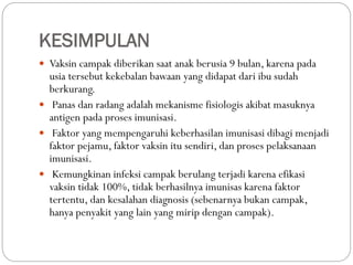 KESIMPULAN
 Vaksin campak diberikan saat anak berusia 9 bulan, karena pada
usia tersebut kekebalan bawaan yang didapat dari ibu sudah
berkurang.
 Panas dan radang adalah mekanisme fisiologis akibat masuknya
antigen pada proses imunisasi.
 Faktor yang mempengaruhi keberhasilan imunisasi dibagi menjadi
faktor pejamu, faktor vaksin itu sendiri, dan proses pelaksanaan
imunisasi.
 Kemungkinan infeksi campak berulang terjadi karena efikasi
vaksin tidak 100%, tidak berhasilnya imunisas karena faktor
tertentu, dan kesalahan diagnosis (sebenarnya bukan campak,
hanya penyakit yang lain yang mirip dengan campak).
 