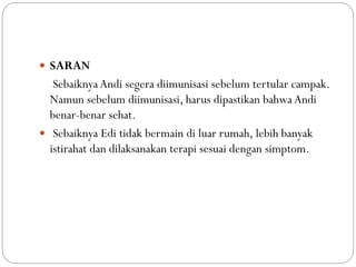  SARAN
Sebaiknya Andi segera diimunisasi sebelum tertular campak.
Namun sebelum diimunisasi, harus dipastikan bahwa Andi
benar-benar sehat.
 Sebaiknya Edi tidak bermain di luar rumah, lebih banyak
istirahat dan dilaksanakan terapi sesuai dengan simptom.
 