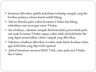  Imunisasi diberikan apabila kekebalan terhadap campak yang Ibu
berikan padanya selama hamil sudaH hilang.
 Hal ini dimulai pada waktu berumur 6 bulan dan hilang
seluruhnya saat mencapai umur 9 bulan.
 Itu sebabnya, vaksinasi campak direkomendasi pemerintah pada
saat anak berumur 9 bulan supaya yakin tidak ada kekebalan ibu
yang dapat menetralkan vaksin campak yang diberikan.
 Vaksinasi sebaiknya diberikan sewaktu anak dalam keadaan sehat,
agar kekebalan yang diperoleh optimal
 Jadwal imunisasi menurut IDAI 2 kali, yaitu pada usia 9 bulan
dan 6 tahun
 