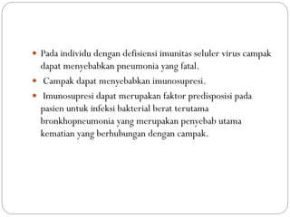  Pada individu dengan defisiensi imunitas seluler virus campak
dapat menyebabkan pneumonia yang fatal.
 Campak dapat menyebabkan imunosupresi.
 Imunosupresi dapat merupakan faktor predisposisi pada
pasien untuk infeksi bakterial berat terutama
bronkhopneumonia yang merupakan penyebab utama
kematian yang berhubungan dengan campak.
 