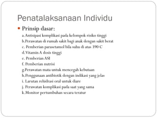 Penatalaksanaan Individu
 Prinsip dasar:
a.Antisipasi komplikasi pada kelompok risiko tinggi
b.Perawatan di rumah sakit bagi anak dengan sakit berat
c. Pemberian parasetamol bila suhu di atas 390 C
d.VitaminA dosis tinggi
e. PemberianASI
f. Pemberian nutrisi
g.Perawatan mata untuk mencegah kebutaan
h.Penggunaan antibiotik dengan indikasi yang jelas
i. Larutan rehidrasi oral untuk diare
j. Perawatan komplikasi pada saat yang sama
k.Monitor pertumbuhan secara teratur
 