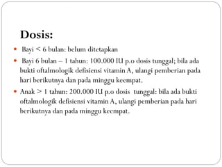 Dosis:
 Bayi < 6 bulan: belum ditetapkan
 Bayi 6 bulan – 1 tahun: 100.000 IU p.o dosis tunggal; bila ada
bukti oftalmologik defisiensi vitamin A, ulangi pemberian pada
hari berikutnya dan pada minggu keempat.
 Anak > 1 tahun: 200.000 IU p.o dosis tunggal: bila ada bukti
oftalmologik defisiensi vitamin A, ulangi pemberian pada hari
berikutnya dan pada minggu keempat.
 