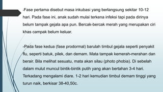 -Fase pertama disebut masa inkubasi yang berlangsung sekitar 10-12
hari. Pada fase ini, anak sudah mulai terkena infeksi tapi pada dirinya
belum tampak gejala apa pun. Bercak-bercak merah yang merupakan ciri
khas campak belum keluar.
-Pada fase kedua (fase prodormal) barulah timbul gejala seperti penyakit
flu, seperti batuk, pilek, dan demam. Mata tampak kemerah-merahan dan
berair. Bila melihat sesuatu, mata akan silau (photo phobia). Di sebelah
dalam mulut muncul bintik-bintik putih yang akan bertahan 3-4 hari.
Terkadang mengalami diare. 1-2 hari kemudian timbul demam tinggi yang
turun naik, berkisar 38-40,50c.
 