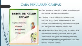 CARA PENULARAN CAMPAK
 Cara penularan penyakit ini adalah melalui droplet
dan kontak, yakni karena menghirup
 Percikan ludah (droplet) dari hidung, mulut
maupun tenggorokan penderita morbili atau
campak. Artinya seseorang dapat tertular campak
bila menghirup virus morbili dimana saja.
 Batuk atau bersin dari orang yang terinfeksi dapat
membuat virus terbang di udara. Bahkan, jika
Anda minum dari gelas atau berbagi peralatan
makanan dengan orang yang terinfeksi Anda bisa
terkena penyakit campak.
 