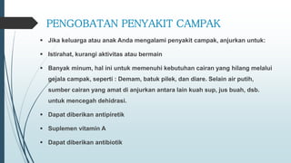 PENGOBATAN PENYAKIT CAMPAK
 Jika keluarga atau anak Anda mengalami penyakit campak, anjurkan untuk:
 Istirahat, kurangi aktivitas atau bermain
 Banyak minum, hal ini untuk memenuhi kebutuhan cairan yang hilang melalui
gejala campak, seperti : Demam, batuk pilek, dan diare. Selain air putih,
sumber cairan yang amat di anjurkan antara lain kuah sup, jus buah, dsb.
untuk mencegah dehidrasi.
 Dapat diberikan antipiretik
 Suplemen vitamin A
 Dapat diberikan antibiotik
 