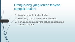 Orang-orang yang rentan terkena
campak adalah;
1. Anak berumur lebih dari 1 tahun
2. Anak yang tidak mendapatkan imunisasi
3. Remaja dan dewasa yang belum mendapatkan
imunisasi kedua
 