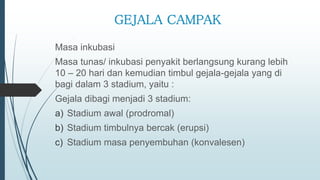 GEJALA CAMPAK
Masa inkubasi
Masa tunas/ inkubasi penyakit berlangsung kurang lebih
10 – 20 hari dan kemudian timbul gejala-gejala yang di
bagi dalam 3 stadium, yaitu :
Gejala dibagi menjadi 3 stadium:
a) Stadium awal (prodromal)
b) Stadium timbulnya bercak (erupsi)
c) Stadium masa penyembuhan (konvalesen)
 