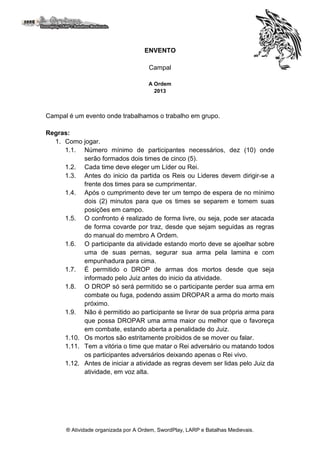 ® Atividade organizada por A Ordem, SwordPlay, LARP e Batalhas Medievais.
ENVENTO
Campal
A Ordem
2013
Campal é um evento onde trabalhamos o trabalho em grupo.
Regras:
1. Como jogar.
1.1. Número mínimo de participantes necessários, dez (10) onde
serão formados dois times de cinco (5).
1.2. Cada time deve eleger um Líder ou Rei.
1.3. Antes do inicio da partida os Reis ou Lideres devem dirigir-se a
frente dos times para se cumprimentar.
1.4. Após o cumprimento deve ter um tempo de espera de no mínimo
dois (2) minutos para que os times se separem e tomem suas
posições em campo.
1.5. O confronto é realizado de forma livre, ou seja, pode ser atacada
de forma covarde por traz, desde que sejam seguidas as regras
do manual do membro A Ordem.
1.6. O participante da atividade estando morto deve se ajoelhar sobre
uma de suas pernas, segurar sua arma pela lamina e com
empunhadura para cima.
1.7. É permitido o DROP de armas dos mortos desde que seja
informado pelo Juiz antes do inicio da atividade.
1.8. O DROP só será permitido se o participante perder sua arma em
combate ou fuga, podendo assim DROPAR a arma do morto mais
próximo.
1.9. Não é permitido ao participante se livrar de sua própria arma para
que possa DROPAR uma arma maior ou melhor que o favoreça
em combate, estando aberta a penalidade do Juiz.
1.10. Os mortos são estritamente proibidos de se mover ou falar.
1.11. Tem a vitória o time que matar o Rei adversário ou matando todos
os participantes adversários deixando apenas o Rei vivo.
1.12. Antes de iniciar a atividade as regras devem ser lidas pelo Juiz da
atividade, em voz alta.
 