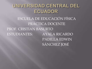 UNIVERSIDAD CENTRAL DEL ECUADOR ESCUELA DE EDUCACIÓN FÍSICA PRÁCTICA DOCENTE PROF. CRISTIAN BASURTO ESTUDIANTES:	 AYALA RICARDO 				PADILLA EDWIN 				SÁNCHEZ JOSÉ 