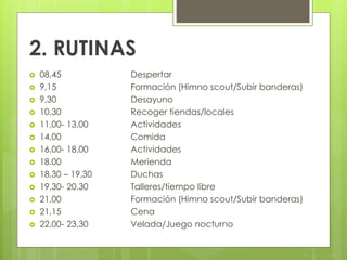 2. RUTINAS
 08,45 Despertar
 9,15 Formación (Himno scout/Subir banderas)
 9,30 Desayuno
 10,30 Recoger tiendas/locales
 11,00- 13,00 Actividades
 14,00 Comida
 16,00- 18,00 Actividades
 18.00 Merienda
 18,30 – 19,30 Duchas
 19,30- 20,30 Talleres/tiempo libre
 21,00 Formación (Himno scout/Subir banderas)
 21,15 Cena
 22,00- 23,30 Velada/Juego nocturno
 