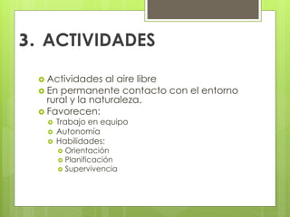 3. ACTIVIDADES
 Actividades al aire libre
 En permanente contacto con el entorno
rural y la naturaleza.
 Favorecen:
 Trabajo en equipo
 Autonomía
 Habilidades:
 Orientación
 Planificación
 Supervivencia
 