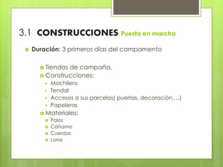 3.1 CONSTRUCCIONES Puesta en marcha
 Duración: 3 primeros días del campamento
 Tiendas de campaña.
 Construcciones:
 Mochilero
 Tendal
 Accesos a sus parcelas( puertas, decoración,…)
 Papeleras
 Materiales:
 Palos
 Cáñamo
 Cuerdas
 Lona
 