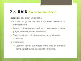3.3 RAID Día de supervivencia
Duración: dos días y una noche
 Acuden en grupos pequeños a pueblos cercanos al
campamento .
 Buscan “alojamiento+comida” a cambio de trabajo
(segar, ordenar, hacer la compra,…)
 Supervisados constantemente por el equipo de
monitores.
 Alerta roja:
 Los niños tienen que hacer su mochila en el menor
tiempo posible. No pueden llevar dinero.
 