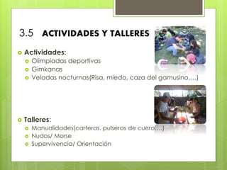 3.5 ACTIVIDADES Y TALLERES
 Actividades:
 Olimpiadas deportivas
 Gimkanas
 Veladas nocturnas(Risa, miedo, caza del gamusino,…)
 Talleres:
 Manualidades(carteras, pulseras de cuero,…)
 Nudos/ Morse
 Supervivencia/ Orientación
 