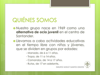  Nuestro grupo nace en 1969 como una
alternativa de ocio juvenil en el centro de
Santander.
 Llevamos a cabo actividades educativas
en el tiempo libre con niños y jóvenes,
que se dividen en grupos por edades:
- Manada, de 6 a 11 años.
- Tropa, de 11 a 14 años.
- Comandos, de 14 a 17 años.
- Rutas, de 17 en adelante.
GRUPO SCOUT SANTO CRISTO
QUIÉNES SOMOS
 