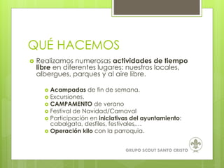 QUÉ HACEMOS
 Realizamos numerosas actividades de tiempo
libre en diferentes lugares: nuestros locales,
albergues, parques y al aire libre.
 Acampadas de fin de semana.
 Excursiones.
 CAMPAMENTO de verano
 Festival de Navidad/Carnaval
 Participación en iniciativas del ayuntamiento:
cabalgata, desfiles, festivales,…
 Operación kilo con la parroquia.
GRUPO SCOUT SANTO CRISTO
 