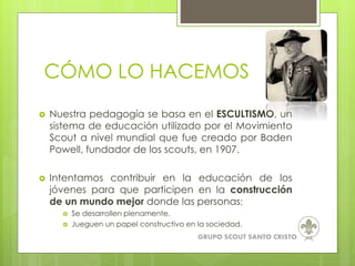 CÓMO LO HACEMOS
 Nuestra pedagogía se basa en el ESCULTISMO, un
sistema de educación utilizado por el Movimiento
Scout a nivel mundial que fue creado por Baden
Powell, fundador de los scouts, en 1907.
 Intentamos contribuir en la educación de los
jóvenes para que participen en la construcción
de un mundo mejor donde las personas:
 Se desarrollen plenamente.
 Jueguen un papel constructivo en la sociedad.
GRUPO SCOUT SANTO CRISTO
 