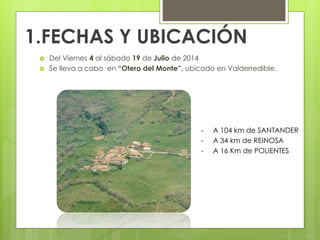 1.FECHAS Y UBICACIÓN
 Del Viernes 4 al sábado 19 de Julio de 2014
 Se lleva a cabo en “Otero del Monte”, ubicado en Valderredible.
- A 104 km de SANTANDER
- A 34 km de REINOSA
- A 16 Km de POLIENTES
 