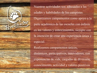 Nuestras actividades son adecuadas a las
edades y habilidades de los campistas.
Organizamos campamentos como apoyo a la
parte académica de las escuelas con énfasis
en los valores y conocimientos, siempre con
la intención de crear una experiencia única y
especial.
Realizamos campamentos únicos,
dinámicos, participativos, innovadores, con
experiencias de vida, cargadas de diversión,
conocimiento, actividad y valores positivos
 