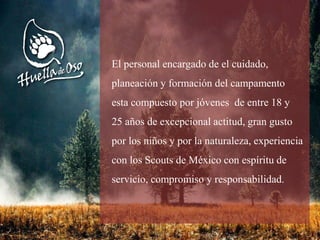 El personal encargado de el cuidado,
planeación y formación del campamento
esta compuesto por jóvenes de entre 18 y
25 años de excepcional actitud, gran gusto
por los niños y por la naturaleza, experiencia
con los Scouts de México con espíritu de
servicio, compromiso y responsabilidad.
 