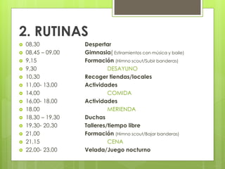 2. RUTINAS
 08,30 Despertar
 08,45 – 09,00 Gimnasia( Estiramientos con música y baile)
 9,15 Formación (Himno scout/Subir banderas)
 9,30 DESAYUNO
 10,30 Recoger tiendas/locales
 11,00- 13,00 Actividades
 14,00 COMIDA
 16,00- 18,00 Actividades
 18.00 MERIENDA
 18,30 – 19,30 Duchas
 19,30- 20,30 Talleres/tiempo libre
 21,00 Formación (Himno scout/Bajar banderas)
 21,15 CENA
 22,00- 23,00 Velada/Juego nocturno
 