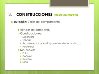 3.1 CONSTRUCCIONES Puesta en marcha
 Duración: 2 días del campamento
 Tiendas de campaña.
 Construcciones:
 Mochilero
 Tendal
 Accesos a sus parcelas( puertas, decoración,…)
 Papeleras
 Materiales:
 Palos
 Cáñamo
 Cuerdas
 Lona
 