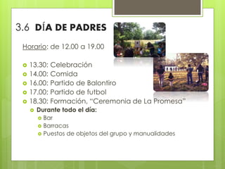Horario: de 12.00 a 19.00
 13.30: Celebración
 14.00: Comida
 16.00: Partido de Balontiro
 17.00: Partido de futbol
 18.30: Formación, “Ceremonia de La Promesa”
 Durante todo el día:
 Bar
 Barracas
 Puestos de objetos del grupo y manualidades
3.6 DÍA DE PADRES
 