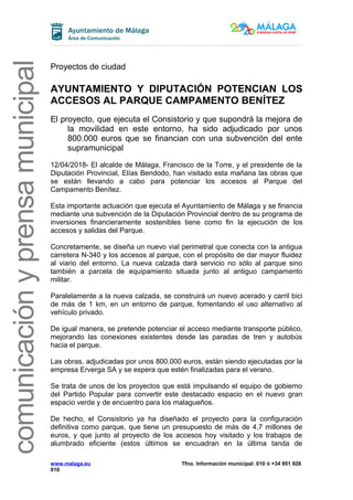comunicaciónyprensamunicipal
Proyectos de ciudad
AYUNTAMIENTO Y DIPUTACIÓN POTENCIAN LOS
ACCESOS AL PARQUE CAMPAMENTO BENÍTEZ
El proyecto, que ejecuta el Consistorio y que supondrá la mejora de
la movilidad en este entorno, ha sido adjudicado por unos
800.000 euros que se financian con una subvención del ente
supramunicipal
12/04/2018- El alcalde de Málaga, Francisco de la Torre, y el presidente de la
Diputación Provincial, Elías Bendodo, han visitado esta mañana las obras que
se están llevando a cabo para potenciar los accesos al Parque del
Campamento Benítez.
Esta importante actuación que ejecuta el Ayuntamiento de Málaga y se financia
mediante una subvención de la Diputación Provincial dentro de su programa de
inversiones financieramente sostenibles tiene como fin la ejecución de los
accesos y salidas del Parque.
Concretamente, se diseña un nuevo vial perimetral que conecta con la antigua
carretera N-340 y los accesos al parque, con el propósito de dar mayor fluidez
al viario del entorno. La nueva calzada dará servicio no sólo al parque sino
también a parcela de equipamiento situada junto al antiguo campamento
militar.
Paralelamente a la nueva calzada, se construirá un nuevo acerado y carril bici
de más de 1 km, en un entorno de parque, fomentando el uso alternativo al
vehículo privado.
De igual manera, se pretende potenciar el acceso mediante transporte público,
mejorando las conexiones existentes desde las paradas de tren y autobús
hacia el parque.
Las obras, adjudicadas por unos 800.000 euros, están siendo ejecutadas por la
empresa Erverga SA y se espera que estén finalizadas para el verano.
Se trata de unos de los proyectos que está impulsando el equipo de gobierno
del Partido Popular para convertir este destacado espacio en el nuevo gran
espacio verde y de encuentro para los malagueños.
De hecho, el Consistorio ya ha diseñado el proyecto para la configuración
definitiva como parque, que tiene un presupuesto de más de 4,7 millones de
euros, y que junto al proyecto de los accesos hoy visitado y los trabajos de
alumbrado eficiente (estos últimos se encuadran en la última tanda de
www.malaga.eu Tfno. Información municipal: 010 ó +34 951 926
010
 