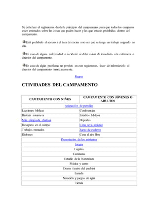 Se debe leer el reglamento desde le principio del campamento para que todos los camperos
estén enterados sobre las cosas que puden hacer y las que estarán prohibidas dentro del
campamento.
Está prohibido el acceso a el área de cocina a no ser que se tenga un trabajo asignado en
ella.
En caso de alguna enfermedad o accidente se debe avisar de inmediato a la enfermera o
director del campamento.
En caso de algún problema no previsto en este reglamento, favor de informárselo al
director del campamento inmediatamente.
Regres
CTIVIDADES DEL CAMPAMENTO
CAMPAMENTO CON NIÑOS
CAMPAMENTO CON JÓVENES O
ADULTOS
Asignación de patrullas
Lecciones bíblicas Conferencias
Historia misionera Estudios bíblicos
Mini olimpiada chistosa Deportes
Desayuno en el campo Cena de la amistad
Trabajos manuales Juego de esclavos
Disfrases Cena al aire libre
Presentación de los asistentes
Juegos
Fogatas
Caminatas
Estudio de la Naturaleza
Música y canto
Drama (teatro del pueblo)
Lunada
Natación y juegos de agua
Tienda
 